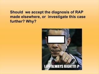 4
Should we accept the diagnosis of RAP
made elsewhere, or investigate this case
further? Why?
 