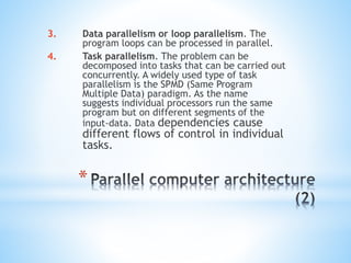 *
3. Data parallelism or loop parallelism. The
program loops can be processed in parallel.
4. Task parallelism. The problem can be
decomposed into tasks that can be carried out
concurrently. A widely used type of task
parallelism is the SPMD (Same Program
Multiple Data) paradigm. As the name
suggests individual processors run the same
program but on different segments of the
input-data. Data dependencies cause
different flows of control in individual
tasks.
 