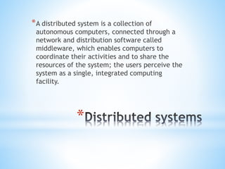 *
*A distributed system is a collection of
autonomous computers, connected through a
network and distribution software called
middleware, which enables computers to
coordinate their activities and to share the
resources of the system; the users perceive the
system as a single, integrated computing
facility.
 
