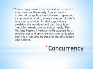 *
*Concurrency means that several activities are
executed simultaneously. Concurrency is
exploited by application software to speed up
a computation and to allow a number of clients
to access a service. Parallel applications
partition the workload and distribute it to
multiple threads running concurrently. The
Message Passing Interface (MPI) supports both
synchronous and asynchronous communication
and it is often used by parallel and distributed
applications.
 