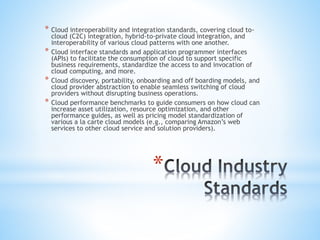 *
* Cloud interoperability and integration standards, covering cloud to-
cloud (C2C) integration, hybrid-to-private cloud integration, and
interoperability of various cloud patterns with one another.
* Cloud interface standards and application programmer interfaces
(APIs) to facilitate the consumption of cloud to support specific
business requirements, standardize the access to and invocation of
cloud computing, and more.
* Cloud discovery, portability, onboarding and off boarding models, and
cloud provider abstraction to enable seamless switching of cloud
providers without disrupting business operations.
* Cloud performance benchmarks to guide consumers on how cloud can
increase asset utilization, resource optimization, and other
performance guides, as well as pricing model standardization of
various a la carte cloud models (e.g., comparing Amazon’s web
services to other cloud service and solution providers).
 