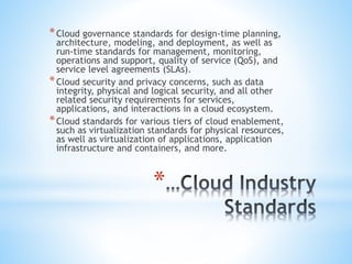 *
*Cloud governance standards for design-time planning,
architecture, modeling, and deployment, as well as
run-time standards for management, monitoring,
operations and support, quality of service (QoS), and
service level agreements (SLAs).
*Cloud security and privacy concerns, such as data
integrity, physical and logical security, and all other
related security requirements for services,
applications, and interactions in a cloud ecosystem.
*Cloud standards for various tiers of cloud enablement,
such as virtualization standards for physical resources,
as well as virtualization of applications, application
infrastructure and containers, and more.
 