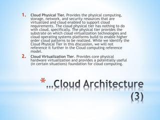 *
1. Cloud Physical Tier. Provides the physical computing,
storage, network, and security resources that are
virtualized and cloud enabled to support cloud
requirements. The cloud physical tier has nothing to do
with cloud, specifically. The physical tier provides the
substrate on which cloud virtualization technologies and
cloud operating systems platforms build to enable higher
order cloud patterns to be realized. While we identify the
Cloud Physical Tier in this discussion, we will not
reference it further in the Cloud computing reference
model.
2. Cloud Virtualization Tier. Provides core physical
hardware virtualization and provides a potentially useful
(in certain situations) foundation for cloud computing.
 
