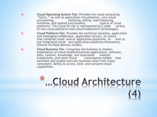 *
4. Cloud Operating System Tier. Provides the cloud computing
‘‘fabric,’’ as well as application virtualization, core cloud
provisioning, metering, billing, load balancing,
workflow, and related functionality typical of cloud
platforms. The Cloud OS tier is represented by a wide variety
of new cloud platforms and cloud enablement technologies.
5. Cloud Platform Tier. Provides the technical solutions, application
and messaging middleware, application servers, et cetera
that comprise cloud- and/or application platforms, as well as
pre-integrated cloud- and application platforms themselves,
offered via PaaS delivery models.
6. Cloud Business Tier. Comprises the business or mission
exploitation of cloud-enabled business applications, software,
data, content, knowledge, and associated analysis
frameworks, and other cloud consumption models that
facilitate and enable end-user business value from cloud
consumers’ ability to access, bind, and consume cloud
capabilities.
 