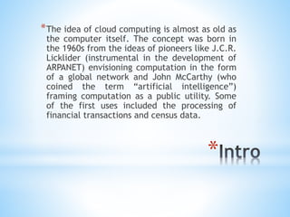 *
*The idea of cloud computing is almost as old as
the computer itself. The concept was born in
the 1960s from the ideas of pioneers like J.C.R.
Licklider (instrumental in the development of
ARPANET) envisioning computation in the form
of a global network and John McCarthy (who
coined the term “artificial intelligence”)
framing computation as a public utility. Some
of the first uses included the processing of
financial transactions and census data.
 