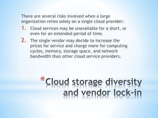 *
There are several risks involved when a large
organization relies solely on a single cloud provider:
1. Cloud services may be unavailable for a short, or
even for an extended period of time.
2. The single vendor may decide to increase the
prices for service and charge more for computing
cycles, memory, storage space, and network
bandwidth than other cloud service providers.
 