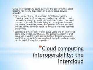 *
Cloud interoperability could alleviate the concerns that users
become hopelessly dependent on a single cloud service
provider
* First, we need a set of standards for interoperability
covering items such as: naming, addressing, identity, trust,
presence, messaging, multicast, and time. Indeed, we need
common standards for identifying all the objects involved,
the means to transfer, store, and process information, and
we also need a common clock to measure the time between
two events.
* Security is a major concern for cloud users and an Intercloud
could only create new threats. The primary concern is that
tasks will cross from one administrative domain to another
and that sensitive information about the tasks and user could
be disclosed during this migration.
 