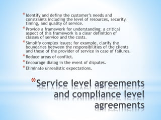 *
*Identify and define the customer’s needs and
constraints including the level of resources, security,
timing, and quality of service.
*Provide a framework for understanding; a critical
aspect of this framework is a clear definition of
classes of service and the costs.
*Simplify complex issues; for example, clarify the
boundaries between the responsibilities of the clients
and those of the provider of service in case of failures.
*Reduce areas of conflict.
*Encourage dialog in the event of disputes.
*Eliminate unrealistic expectations.
 