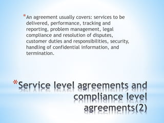 *
*An agreement usually covers: services to be
delivered, performance, tracking and
reporting, problem management, legal
compliance and resolution of disputes,
customer duties and responsibilities, security,
handling of confidential information, and
termination.
 
