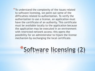 *
*To understand the complexity of the issues related
to software licensing, we point out some of the
difficulties related to authorization. To verify the
authorization to use a license, an application must
have the certificate of an authority. This certificate
must be available locally to the application because
the application may be executed in an environment
with restricted network access; this opens the
possibility for an administrator to hijack the license
mechanism by exchanging the local certificate.
 