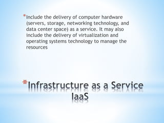 *
*Include the delivery of computer hardware
(servers, storage, networking technology, and
data center space) as a service. It may also
include the delivery of virtualization and
operating systems technology to manage the
resources
 