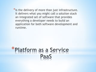 *
*Is the delivery of more than just infrastructure.
It delivers what you might call a solution stack
an integrated set of software that provides
everything a developer needs to build an
application for both software development and
runtime.
 