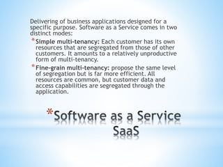 *
Delivering of business applications designed for a
specific purpose. Software as a Service comes in two
distinct modes:
*Simple multi-tenancy: Each customer has its own
resources that are segregated from those of other
customers. It amounts to a relatively unproductive
form of multi-tenancy.
*Fine-grain multi-tenancy: propose the same level
of segregation but is far more efficient. All
resources are common, but customer data and
access capabilities are segregated through the
application.
 