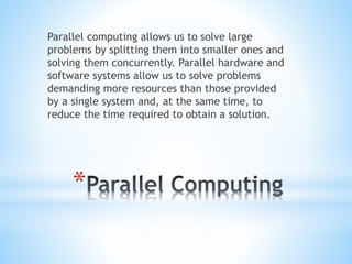 *
Parallel computing allows us to solve large
problems by splitting them into smaller ones and
solving them concurrently. Parallel hardware and
software systems allow us to solve problems
demanding more resources than those provided
by a single system and, at the same time, to
reduce the time required to obtain a solution.
 