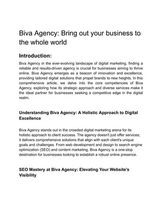 Biva Agency: Bring out your business to
the whole world
Introduction:
Biva Agency in the ever-evolving landscape of digital marketing, finding a
reliable and results-driven agency is crucial for businesses aiming to thrive
online. Biva Agency emerges as a beacon of innovation and excellence,
providing tailored digital solutions that propel brands to new heights. In this
comprehensive article, we delve into the core competencies of Biva
Agency, exploring how its strategic approach and diverse services make it
the ideal partner for businesses seeking a competitive edge in the digital
realm.
Understanding Biva Agency: A Holistic Approach to Digital
Excellence
Biva Agency stands out in the crowded digital marketing arena for its
holistic approach to client success. The agency doesn't just offer services;
it delivers comprehensive solutions that align with each client's unique
goals and challenges. From web development and design to search engine
optimization (SEO) and content marketing, Biva Agency is a one-stop
destination for businesses looking to establish a robust online presence.
SEO Mastery at Biva Agency: Elevating Your Website's
Visibility
 