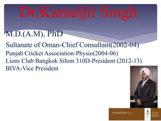 M.D.(A.M), PhD
Sultanate of Oman-Chief Consultant(2002-04)
Punjab Cricket Association-Physio(2004-06)
Lions Club Bangkok Silom 310D-President (2012-13)
BIVA-Vice President
Dr.Kamaljit Singh
 