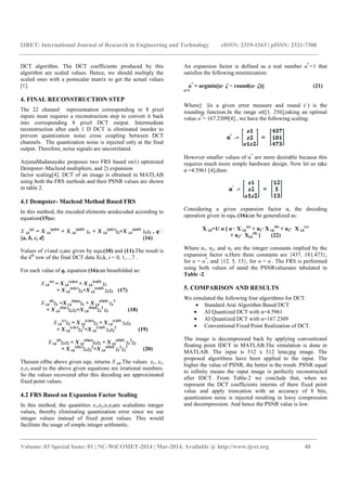 IJRET: International Journal of Research in Engineering and Technology eISSN: 2319-1163 | pISSN: 2321-7308
_______________________________________________________________________________________
Volume: 03 Special Issue: 01 | NC-WiCOMET-2014 | Mar-2014, Available @ http://www.ijret.org 40
DCT algorithm. The DCT coefficients produced by this
algorithm are scaled values. Hence, we should multiply the
scaled ones with a postscalar matrix to get the actual values
[1].
4. FINAL RECONSTRUCTION STEP
The 22 channel representation corresponding to 8 pixel
inputs must requires a reconstruction step to convert it back
into corresponding 8 pixel DCT output. Intermediate
reconstruction after each 1 D DCT is eliminated inorder to
prevent quantization noise cross coupling between DCT
channels. The quantization noise is injected only at the final
output. Therefore, noise signals are uncorrelated.
ArjunaMadanayake proposes two FRS based on1) optimized
Dempster–Macleod multipliers, and 2) expansion
factor scaling[4]. DCT of an image is obtained in MATLAB
using both the FRS methods and their PSNR values are shown
in table 2.
4.1 Dempster- Macleod Method Based FRS
In this method, the encoded elements aredecoded according to
equation(15)as:
X i,k
(q)
= X i,k
(q)(a)
+ X i,k
(q)(b)
z1 + X i,k
(q)(c)
z2+X i,k
(q)(d)
z1z2 , q
{a, b, c, d} (16)
Values of z1and z2are given by equ.(10) and (11).The result is
the kth
row of the final DCT data Xi,k, i = 0, 1,…7 .
For each value of q, equation (16)can beunfolded as:
X i,k
(a)
= X i,k
(a)(a)
+ X i,k
(a)(b)
z1
+ X i,k
(a)(c)
z2+X i,k
(a)(d)
z1z2 (17)
X i,k
(b)
z1 =X i,k
(b)(a)
z1 + X i,k
(b)(b)
z1
2
+ X i,k
(b)(c)
z1z2+X i,k
(b)(d)
z1
2
z2 (18)
X i,k
(c)
z2 = X i,k
(c)(a)
z2 + X i,k
(c)(b)
z1z2
+ X i,k
(c)(c)
z2
2
+X i,k
(c)(d)
z1z2
2
(19)
X i,k
(d)
z1z2 = X i,k
(d)(a)
z1z2 + X i,k
(d)(b)
z1
2
z2
+ X i,k
(d)(c)
z1z2
2
+X i,k
(d)(d)
z1
2
z2
2
(20)
Thesum ofthe above given equ. returns X i,k.The values z1, z2,
z1z2 used in the above given equations are irrational numbers.
So the values recovered after this decoding are approximated
fixed point values.
4.2 FRS Based on Expansion Factor Scaling
In this method, the quantities z1,z2,z1z2are scaledinto integer
values, thereby eliminating quantization error since we use
integer values instead of fixed point values. This would
facilitate the usage of simple integer arithmetic.
An expansion factor is defined as a real number α*
>1 that
satisfies the following minimization:
α*
= argmin||α· ζ − round(α· ζ)|| (21)
α>1
Where||· ||is a given error measure and round (·) is the
rounding function.In the range α∈[1, 256],taking an optimal
value α*
= 167.2309[4] , we have the following scaling:
*
However smaller values of α*
are more desirable because this
requires much more simple hardware design. Now let us take
α’
=4.5961 [4],then:
’
Considering a given expansion factor α, the decoding
operation given in equ. (16)can be generalized as:
X i,k=1/ α [ α · X i,k
(a)
+ n1· X i,k
(b)
+ n2· X i,k
(c)
+ n3· Xi,k
(d)
] (22)
Where n1, n2, and n3 are the integer constants implied by the
expansion factor α.Here these constants are {437, 181,473},
for α = α*
, and {12, 5, 13}, for α = α’
. The FRS is performed
using both values of αand the PSNRvaluesare tabulated in
Table -2.
5. COMPARISON AND RESULTS
We simulated the following four algorithms for DCT.
• Standard Arai Algorithm Based DCT
• AI Quantized DCT with α=4.5961
• AI Quantized DCT with α=167.2309
• Conventional Fixed Point Realization of DCT.
The image is decompressed back by applying conventional
floating point IDCT in MATLAB.The simulation is done in
MATLAB. The input is 512 x 512 lena.jpg image. The
proposed algorithms have been applied to the input. The
higher the value of PSNR, the better is the result. PSNR equal
to infinity means the input image is perfectly reconstructed
after IDCT. From Table-2 we conclude that, when we
represent the DCT coefficients interms of there fixed point
value and apply truncation with an accuracy of 8 bits,
quantization noise is injected resulting in lossy compression
and decompression. And hence the PSNR value is low.
 