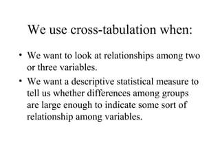We use cross-tabulation when:
• We want to look at relationships among two
  or three variables.
• We want a descriptive statistical measure to
  tell us whether differences among groups
  are large enough to indicate some sort of
  relationship among variables.
 