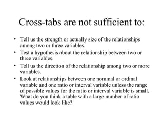 Cross-tabs are not sufficient to:
• Tell us the strength or actually size of the relationships
  among two or three variables.
• Test a hypothesis about the relationship between two or
  three variables.
• Tell us the direction of the relationship among two or more
  variables.
• Look at relationships between one nominal or ordinal
  variable and one ratio or interval variable unless the range
  of possible values for the ratio or interval variable is small.
  What do you think a table with a large number of ratio
  values would look like?
 