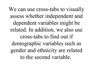 We can use cross-tabs to visually
assess whether independent and
 dependent variables might be
related. In addition, we also use
     cross-tabs to find out if
 demographic variables such as
gender and ethnicity are related
     to the second variable.
 