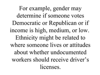 For example, gender may
   determine if someone votes
 Democratic or Republican or if
income is high, medium, or low.
  Ethnicity might be related to
where someone lives or attitudes
  about whether undocumented
 workers should receive driver’s
            licenses.
 