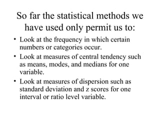 So far the statistical methods we
  have used only permit us to:
• Look at the frequency in which certain
  numbers or categories occur.
• Look at measures of central tendency such
  as means, modes, and medians for one
  variable.
• Look at measures of dispersion such as
  standard deviation and z scores for one
  interval or ratio level variable.
 