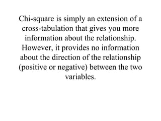 Chi-square is simply an extension of a
  cross-tabulation that gives you more
   information about the relationship.
 However, it provides no information
 about the direction of the relationship
(positive or negative) between the two
                variables.
 