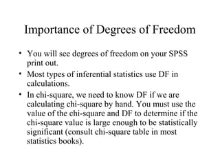 Importance of Degrees of Freedom
• You will see degrees of freedom on your SPSS
  print out.
• Most types of inferential statistics use DF in
  calculations.
• In chi-square, we need to know DF if we are
  calculating chi-square by hand. You must use the
  value of the chi-square and DF to determine if the
  chi-square value is large enough to be statistically
  significant (consult chi-square table in most
  statistics books).
 