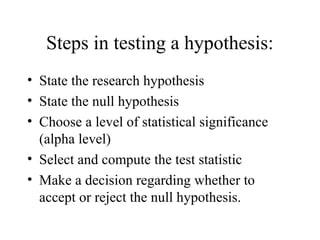 Steps in testing a hypothesis:
• State the research hypothesis
• State the null hypothesis
• Choose a level of statistical significance
  (alpha level)
• Select and compute the test statistic
• Make a decision regarding whether to
  accept or reject the null hypothesis.
 