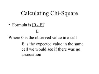 Calculating Chi-Square
• Formula is [0 - E]2
               E
Where 0 is the observed value in a cell
      E is the expected value in the same
      cell we would see if there was no
      association
 
