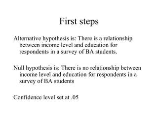 First steps
Alternative hypothesis is: There is a relationship
  between income level and education for
  respondents in a survey of BA students.

Null hypothesis is: There is no relationship between
 income level and education for respondents in a
 survey of BA students

Confidence level set at .05
 