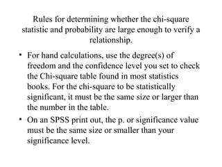 Rules for determining whether the chi-square
statistic and probability are large enough to verify a
                    relationship.
• For hand calculations, use the degree(s) of
  freedom and the confidence level you set to check
  the Chi-square table found in most statistics
  books. For the chi-square to be statistically
  significant, it must be the same size or larger than
  the number in the table.
• On an SPSS print out, the p. or significance value
  must be the same size or smaller than your
  significance level.
 