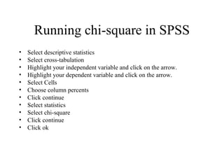 Running chi-square in SPSS
•   Select descriptive statistics
•   Select cross-tabulation
•   Highlight your independent variable and click on the arrow.
•   Highlight your dependent variable and click on the arrow.
•   Select Cells
•   Choose column percents
•   Click continue
•   Select statistics
•   Select chi-square
•   Click continue
•   Click ok
 