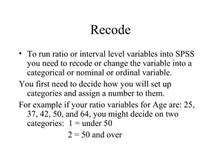 Recode
• To run ratio or interval level variables into SPSS
  you need to recode or change the variable into a
  categorical or nominal or ordinal variable.
You first need to decide how you will set up
  categories and assign a number to them.
For example if your ratio variables for Age are: 25,
  37, 42, 50, and 64, you might decide on two
  categories: 1 = under 50
               2 = 50 and over
 
