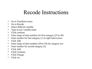 Recode Instructions
•   Go to Transform menu
•   Go to Recode
•   Select different variable
•   Type in new variable name
•   Click continue
•   Enter range of ratio numbers for first category (25 to 49)
•   Enter number for first category (1) in right hand screen.
•   Click Add
•   Enter range of ratio numbers (50 to 54) for category two
•   Enter number for second category (2)
•   Click Add
•   Click Continue
•   Click Change
•   Click o.k.
 