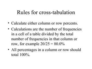 Rules for cross-tabulation
• Calculate either column or row percents.
• Calculations are the number of frequencies
  in a cell of a table divided by the total
  number of frequencies in that column or
  row, for example 20/25 = 80.0%
• All percentages in a column or row should
  total 100%.
 