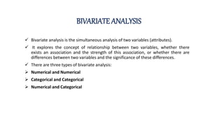 BIVARIATE ANALYSIS
 Bivariate analysis is the simultaneous analysis of two variables (attributes).
 It explores the concept of relationship between two variables, whether there
exists an association and the strength of this association, or whether there are
differences between two variables and the significance of these differences.
 There are three types of bivariate analysis:
 Numerical and Numerical
 Categorical and Categorical
 Numerical and Categorical
 