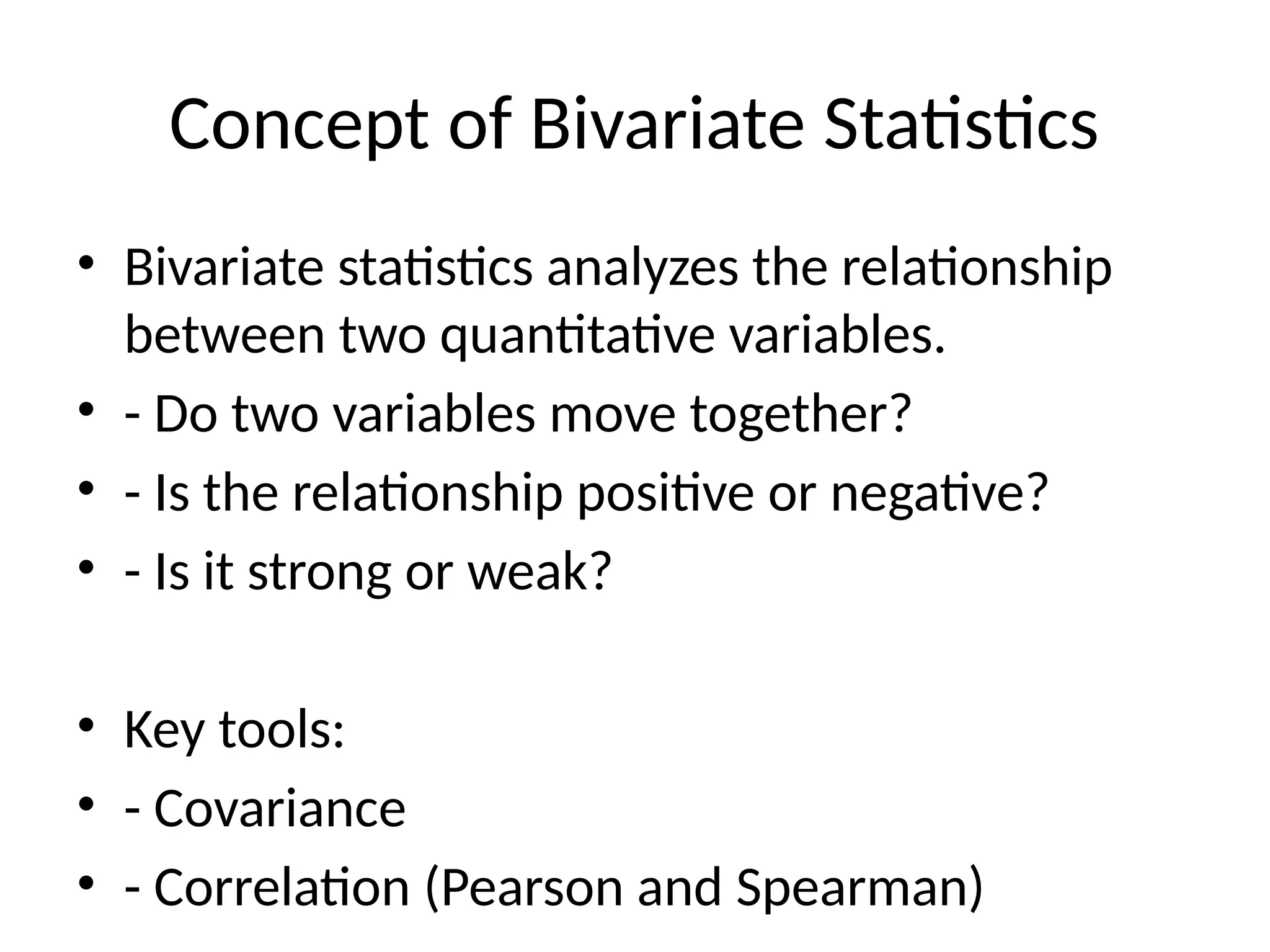 Concept of Bivariate Statistics
• Bivariate statistics analyzes the relationship
between two quantitative variables.
• - Do two variables move together?
• - Is the relationship positive or negative?
• - Is it strong or weak?
• Key tools:
• - Covariance
• - Correlation (Pearson and Spearman)
 