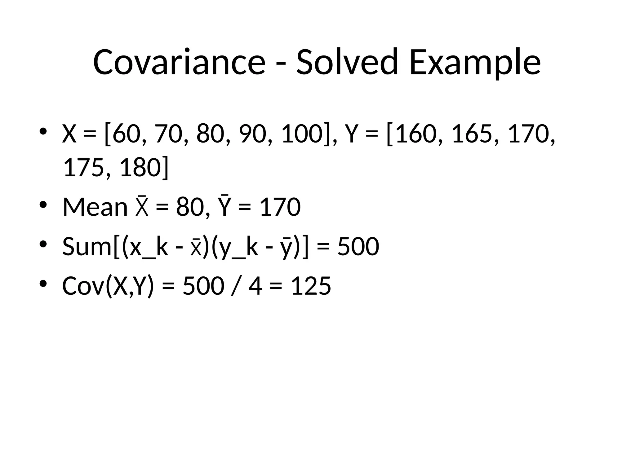 Covariance - Solved Example
• X = [60, 70, 80, 90, 100], Y = [160, 165, 170,
175, 180]
• Mean = 80, Ȳ = 170
X̄
• Sum[(x_k - )(y_k - ȳ)] = 500
x̄
• Cov(X,Y) = 500 / 4 = 125
 