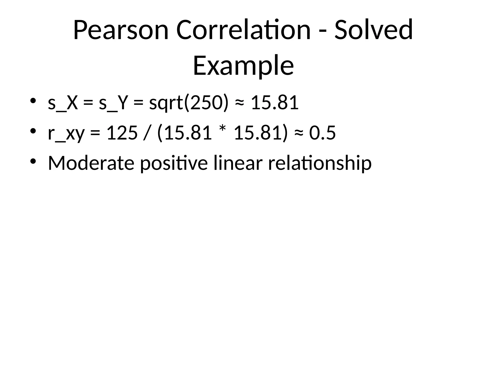 Pearson Correlation - Solved
Example
• s_X = s_Y = sqrt(250) ≈ 15.81
• r_xy = 125 / (15.81 * 15.81) ≈ 0.5
• Moderate positive linear relationship
 