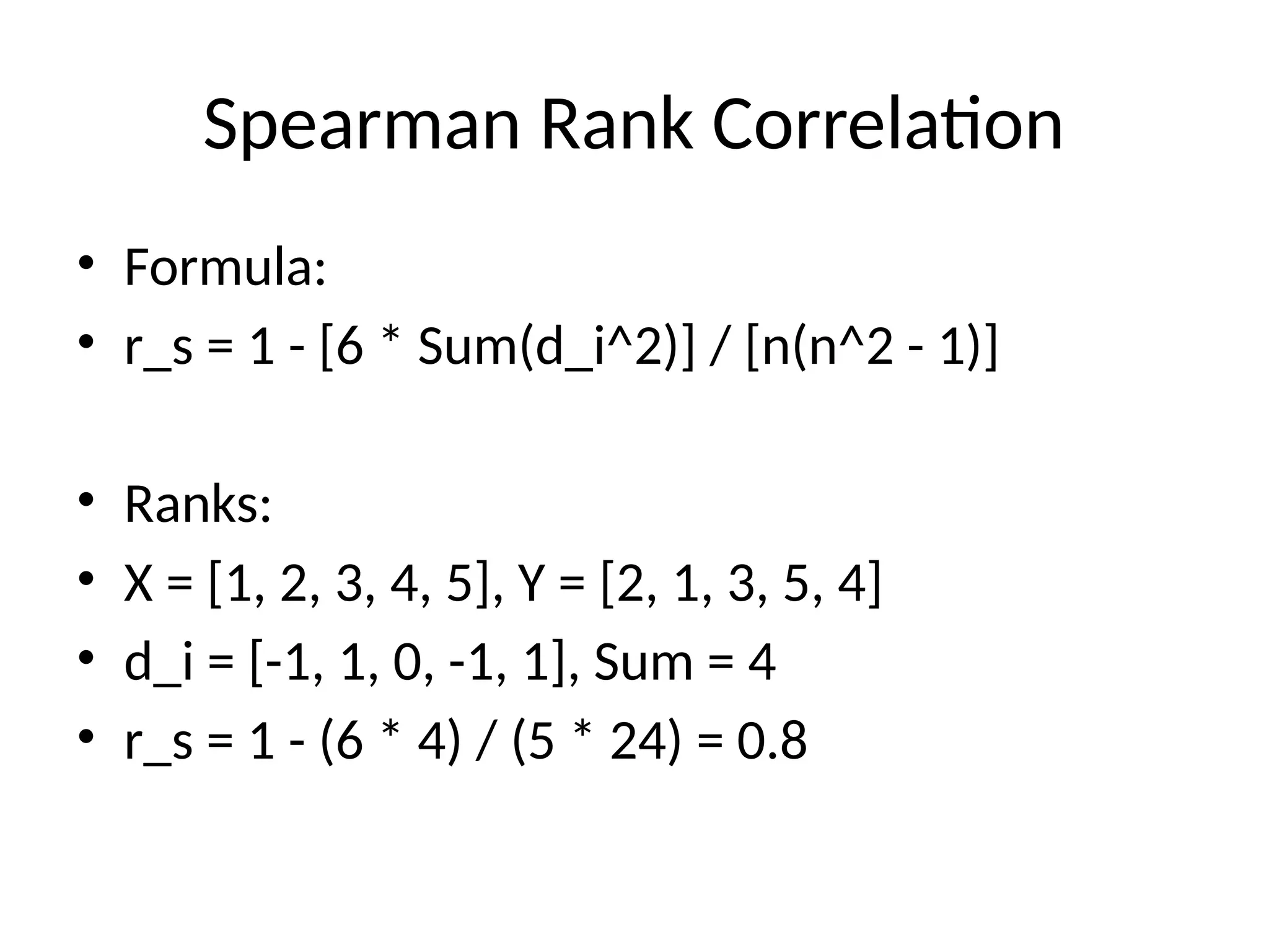Spearman Rank Correlation
• Formula:
• r_s = 1 - [6 * Sum(d_i^2)] / [n(n^2 - 1)]
• Ranks:
• X = [1, 2, 3, 4, 5], Y = [2, 1, 3, 5, 4]
• d_i = [-1, 1, 0, -1, 1], Sum = 4
• r_s = 1 - (6 * 4) / (5 * 24) = 0.8
 