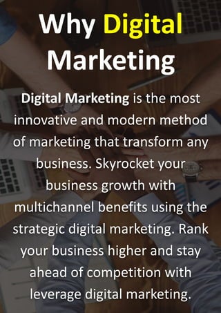 Why Digital
Marketing
Digital Marketing is the most
innovative and modern method
of marketing that transform any
business. Skyrocket your
business growth with
multichannel benefits using the
strategic digital marketing. Rank
your business higher and stay
ahead of competition with
leverage digital marketing.
 