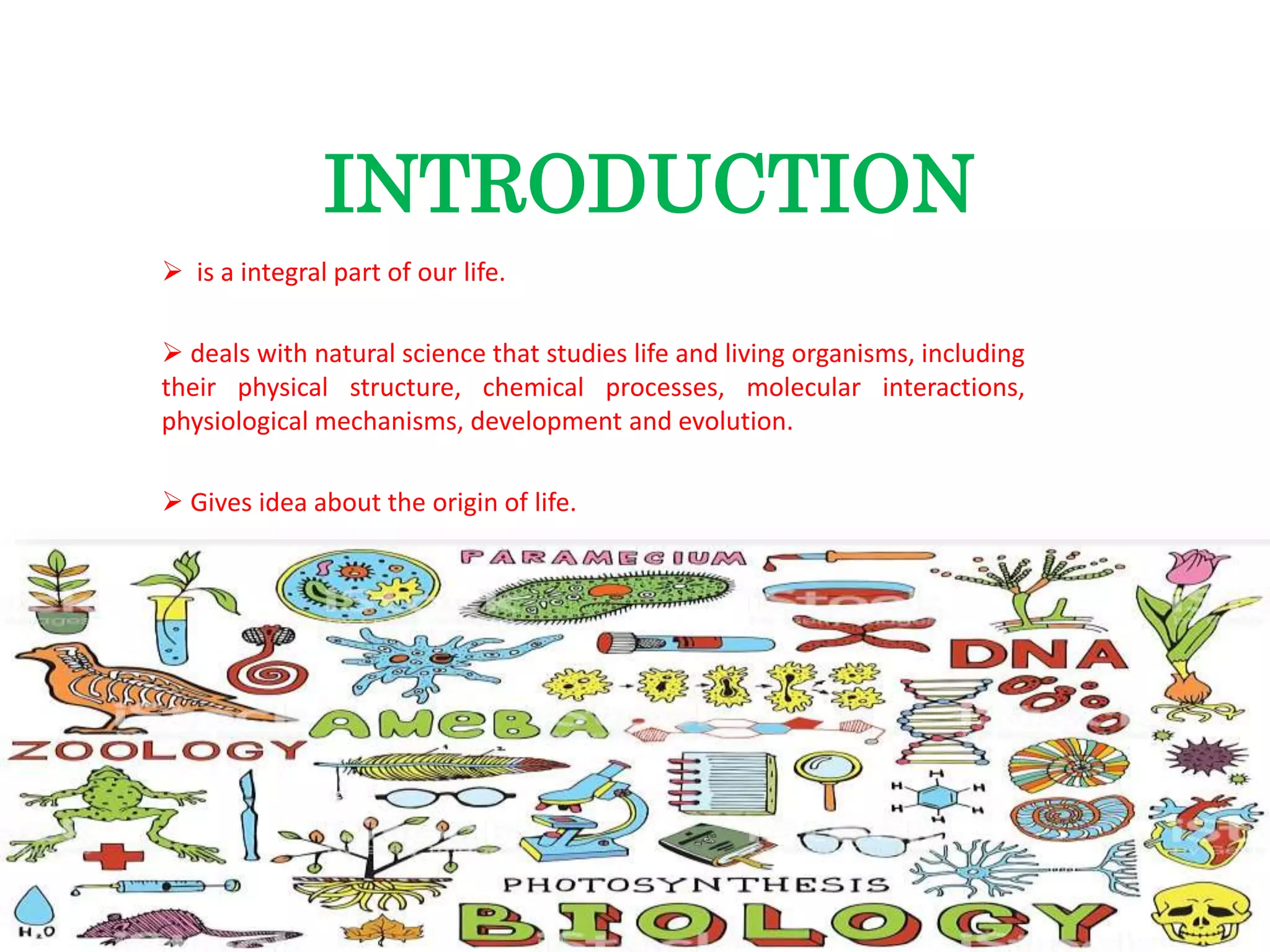 INTRODUCTION
 is a integral part of our life.
 deals with natural science that studies life and living organisms, including
their physical structure, chemical processes, molecular interactions,
physiological mechanisms, development and evolution.
 Gives idea about the origin of life.
 