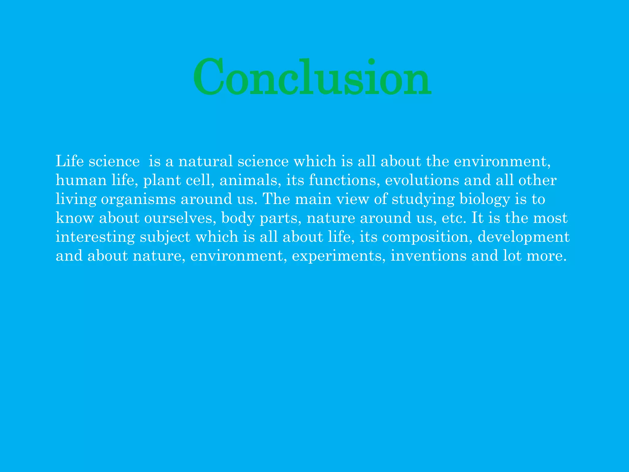 Conclusion
Life science is a natural science which is all about the environment,
human life, plant cell, animals, its functions, evolutions and all other
living organisms around us. The main view of studying biology is to
know about ourselves, body parts, nature around us, etc. It is the most
interesting subject which is all about life, its composition, development
and about nature, environment, experiments, inventions and lot more.
 