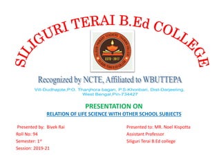 Presented by: Bivek Rai Presented to: MR. Noel Kispotta
Roll No: 94 Assistant Professor
Semester: 1st Siliguri Terai B.Ed college
Session: 2019-21
PRESENTATION ON
RELATION OF LIFE SCIENCE WITH OTHER SCHOOL SUBJECTS
 