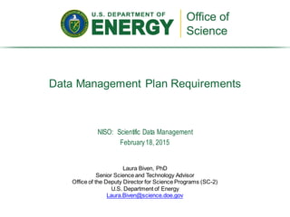 Data Management Plan Requirements
Laura Biven, PhD
Senior Science and Technology Advisor
Office of the Deputy Director for Science Programs (SC-2)
U.S. Department of Energy
Laura.Biven@science.doe.gov
NISO: Scientific Data Management
February18, 2015
 