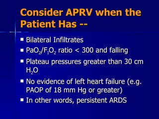 Consider APRV when the Patient Has -- Bilateral Infiltrates PaO 2 /F I O 2  ratio < 300 and falling Plateau pressures greater than 30 cm H 2 O No evidence of left heart failure (e.g. PAOP of 18 mm Hg or greater) In other words, persistent ARDS 