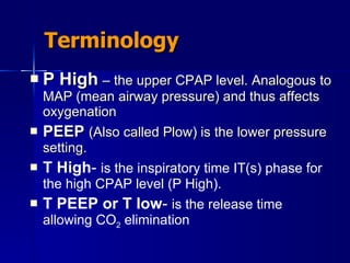 Terminology P High   – the upper CPAP level. Analogous to MAP (mean airway pressure) and thus affects oxygenation PEEP   (Also called Plow) is the lower pressure setting. T  High -   is the inspiratory time IT(s) phase for the high CPAP level (P High). T PEEP or T low -  is the release time allowing CO 2  elimination 