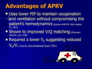 Advantages of APRV Uses lower PIP to maintain oxygenation and ventilation without compromising the patient’s hemodynamics   (Syndow AJRCCM 1994, Kaplan, CC, 2001) Shown to improved V/Q matching   (Putensen, AJRCCM, 159, 1999) Required a lower V E  suggesting reduced V D /V T   (Varpula,  Acta Anaesthesiol Scand   2001) 