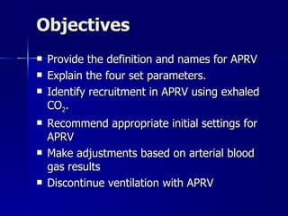 Objectives Provide the definition and names for APRV Explain the four set parameters. Identify recruitment in APRV using exhaled CO 2 . Recommend appropriate initial settings for APRV Make adjustments based on arterial blood gas results Discontinue ventilation with APRV 